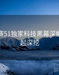 每日大赛51独家科技黑幕深解析，一起深挖