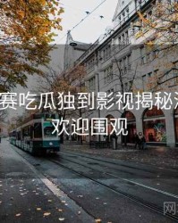 每日大赛吃瓜独到影视揭秘深解析，欢迎围观
