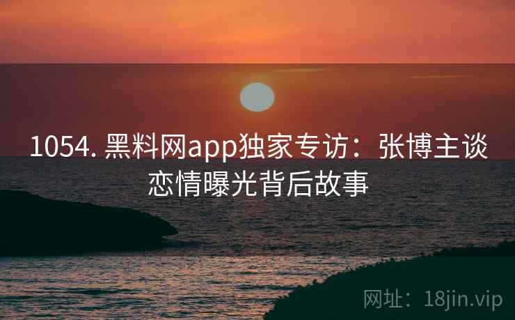 1054. 黑料网app独家专访：张博主谈恋情曝光背后故事