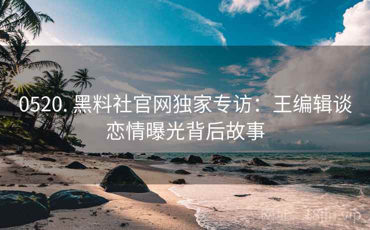0520. 黑料社官网独家专访：王编辑谈恋情曝光背后故事