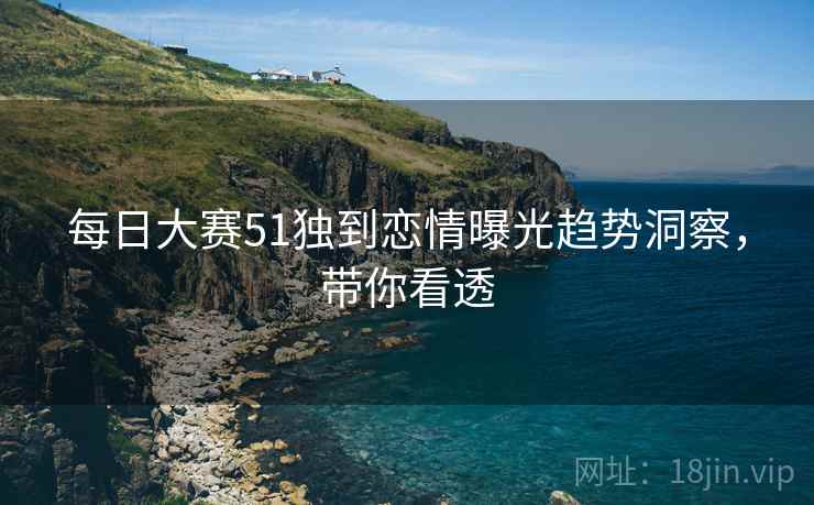 每日大赛51独到恋情曝光趋势洞察，带你看透