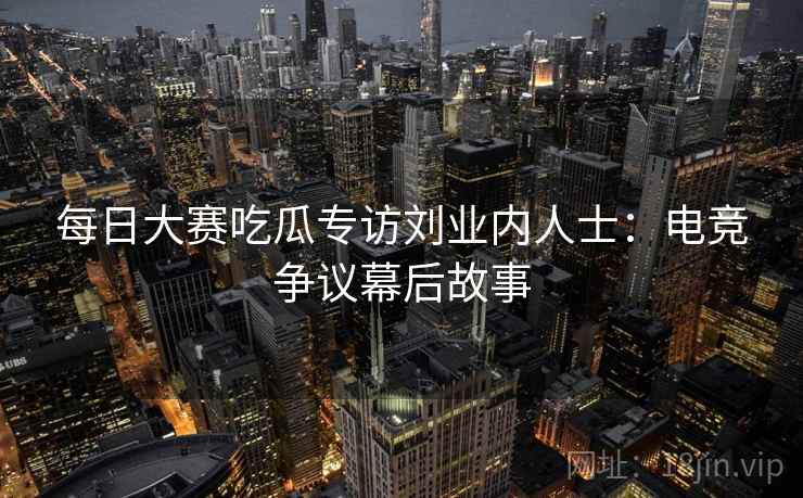 每日大赛吃瓜专访刘业内人士：电竞争议幕后故事