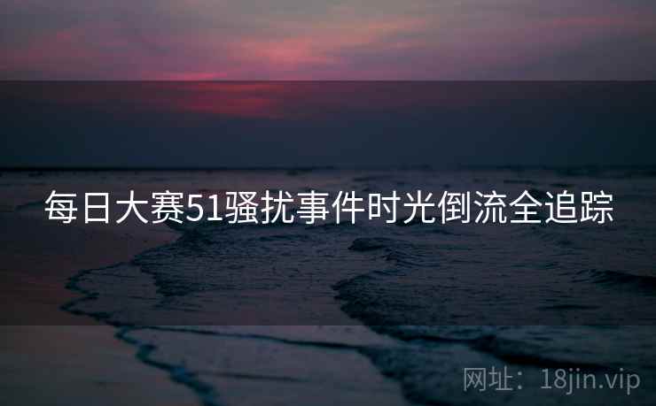 每日大赛51骚扰事件时光倒流全追踪