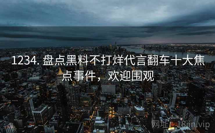 1234. 盘点黑料不打烊代言翻车十大焦点事件，欢迎围观