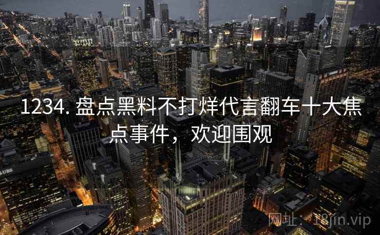 1234. 盘点黑料不打烊代言翻车十大焦点事件，欢迎围观