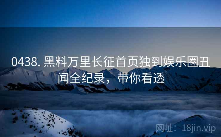 0438. 黑料万里长征首页独到娱乐圈丑闻全纪录，带你看透