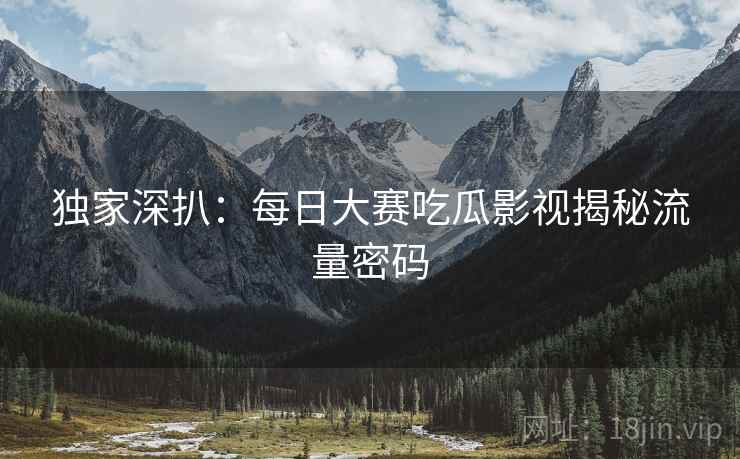 独家深扒：每日大赛吃瓜影视揭秘流量密码