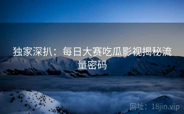 独家深扒：每日大赛吃瓜影视揭秘流量密码