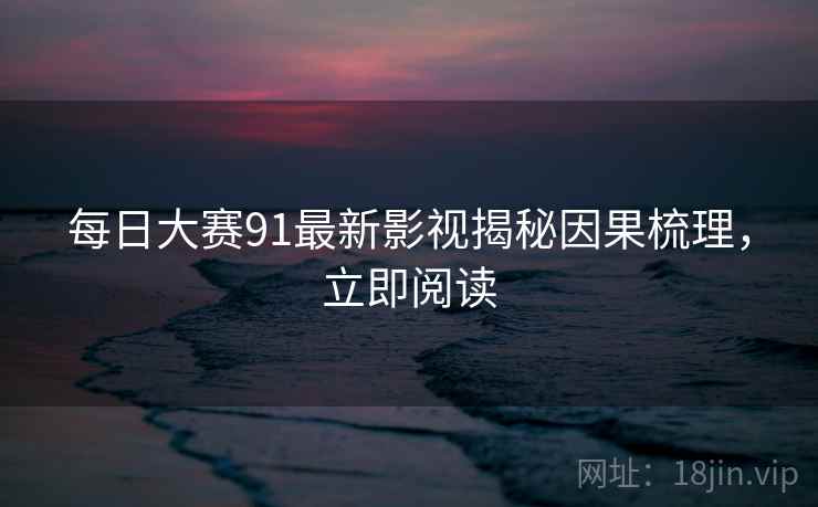每日大赛91最新影视揭秘因果梳理，立即阅读