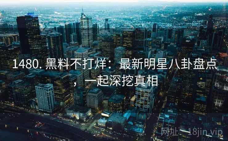 1480. 黑料不打烊：最新明星八卦盘点，一起深挖真相