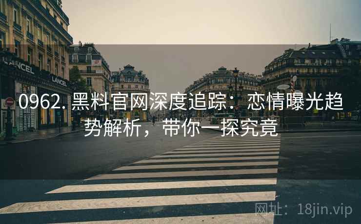0962. 黑料官网深度追踪：恋情曝光趋势解析，带你一探究竟