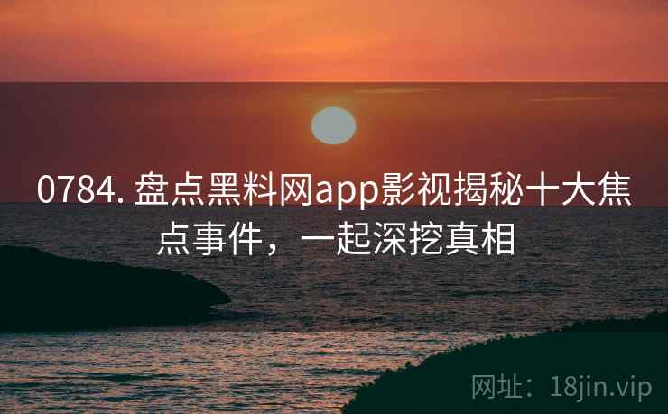 0784. 盘点黑料网app影视揭秘十大焦点事件，一起深挖真相