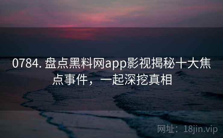 0784. 盘点黑料网app影视揭秘十大焦点事件，一起深挖真相