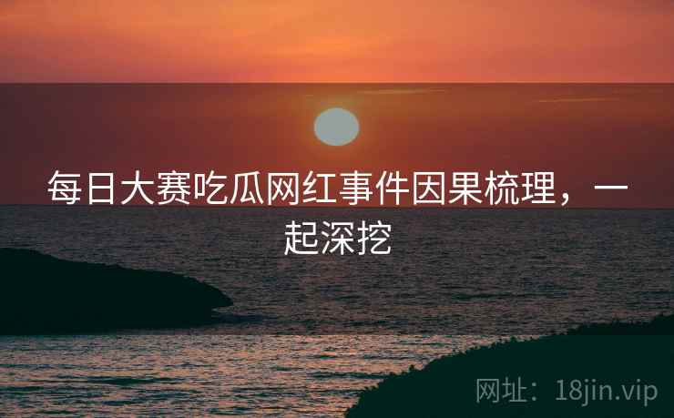 每日大赛吃瓜网红事件因果梳理，一起深挖