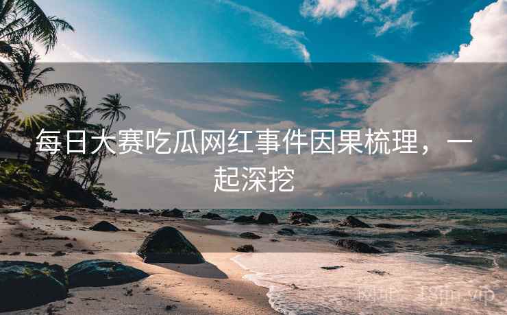 每日大赛吃瓜网红事件因果梳理，一起深挖