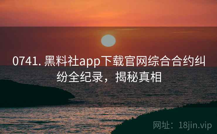 0741. 黑料社app下载官网综合合约纠纷全纪录，揭秘真相