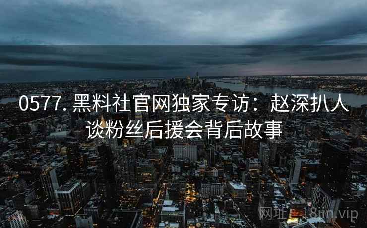 0577. 黑料社官网独家专访：赵深扒人谈粉丝后援会背后故事