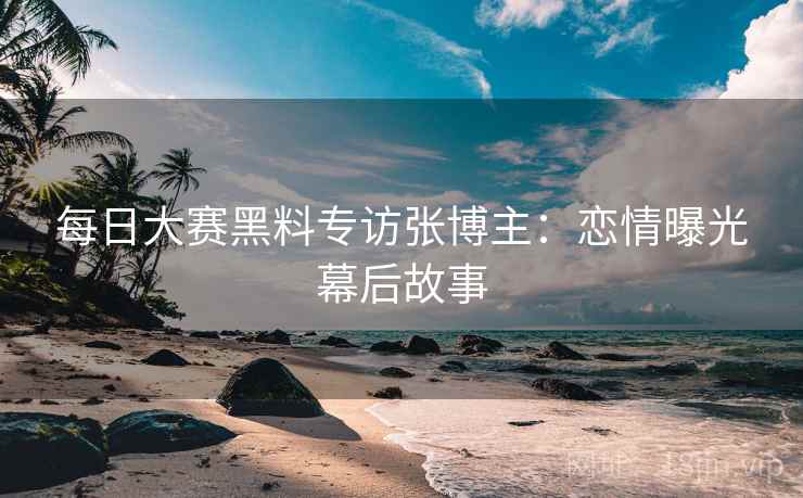 每日大赛黑料专访张博主：恋情曝光幕后故事
