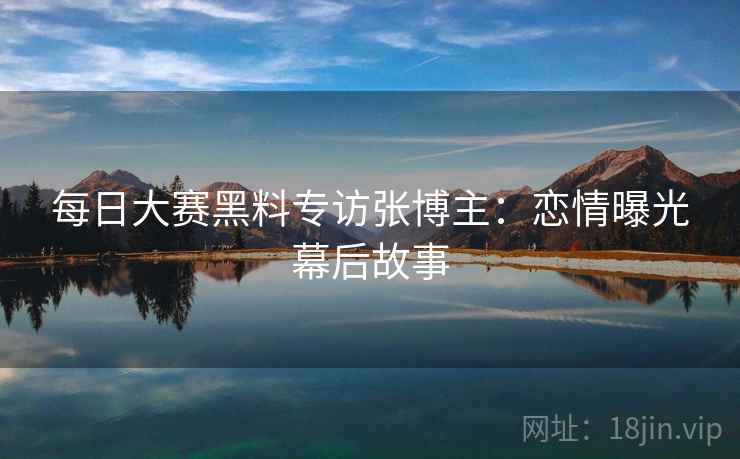 每日大赛黑料专访张博主：恋情曝光幕后故事