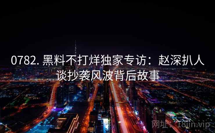 0782. 黑料不打烊独家专访：赵深扒人谈抄袭风波背后故事