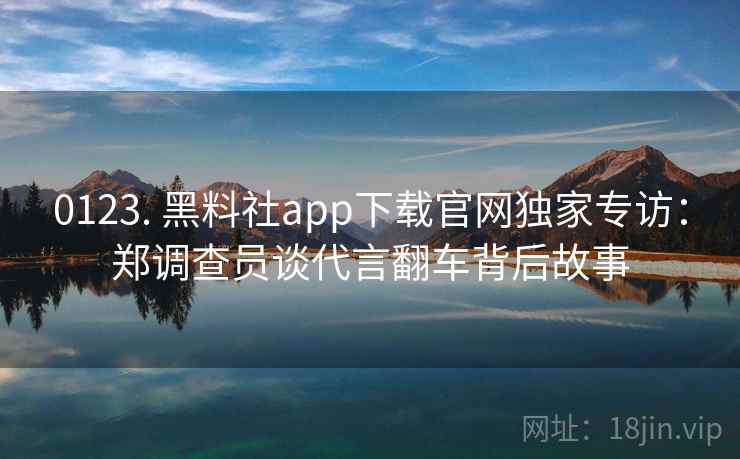 0123. 黑料社app下载官网独家专访：郑调查员谈代言翻车背后故事