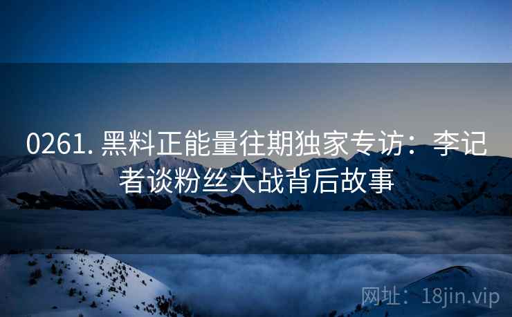 0261. 黑料正能量往期独家专访：李记者谈粉丝大战背后故事
