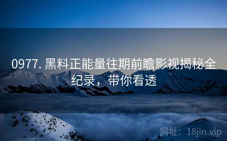 0977. 黑料正能量往期前瞻影视揭秘全纪录，带你看透