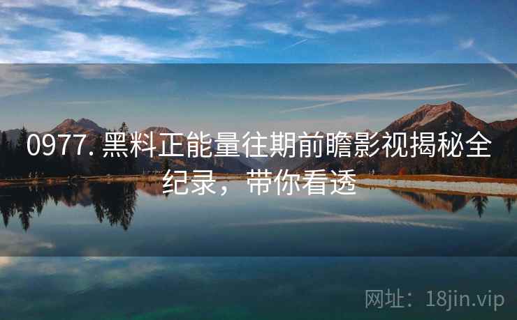 0977. 黑料正能量往期前瞻影视揭秘全纪录，带你看透