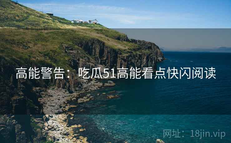 高能警告：吃瓜51高能看点快闪阅读