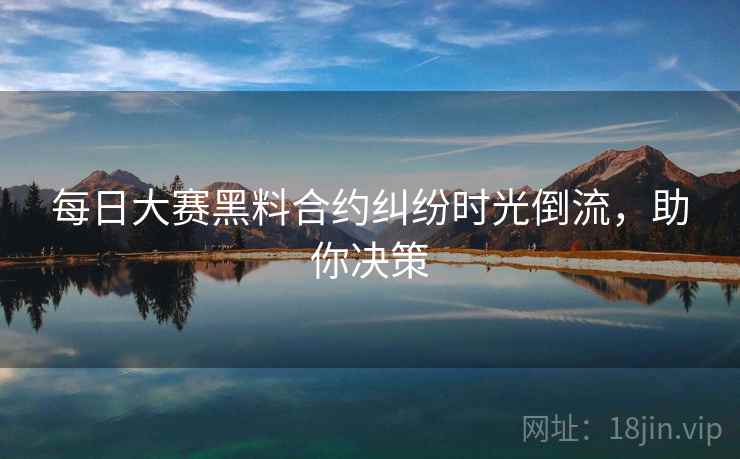 每日大赛黑料合约纠纷时光倒流，助你决策