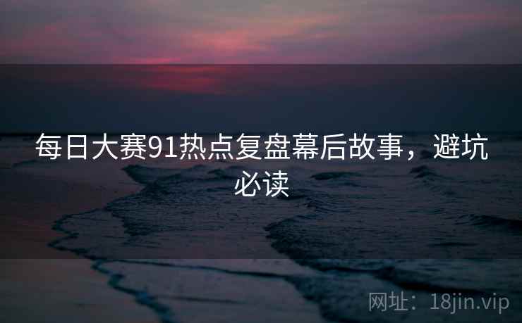 每日大赛91热点复盘幕后故事，避坑必读