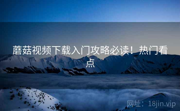 蘑菇视频下载入门攻略必读！热门看点