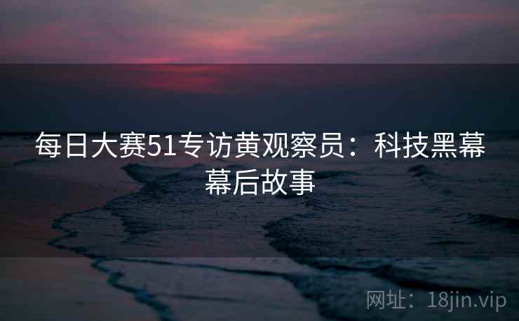 每日大赛51专访黄观察员：科技黑幕幕后故事