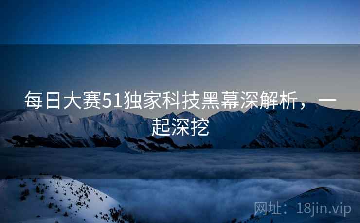 每日大赛51独家科技黑幕深解析，一起深挖