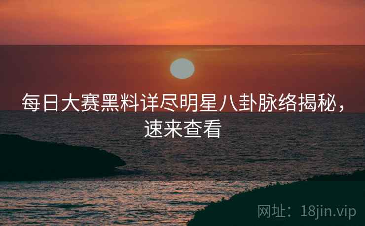 每日大赛黑料详尽明星八卦脉络揭秘，速来查看