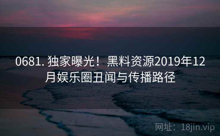 0681. 独家曝光！黑料资源2019年12月娱乐圈丑闻与传播路径