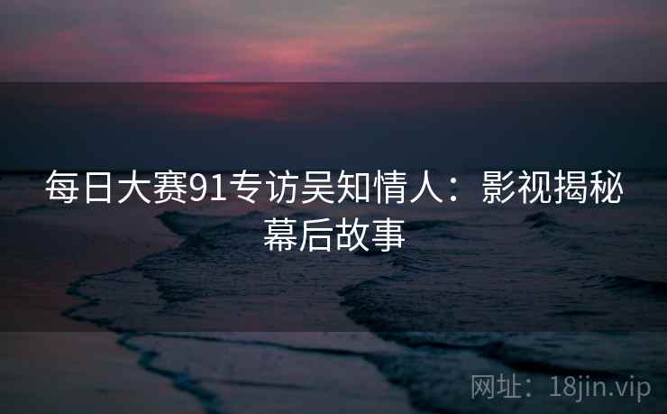 每日大赛91专访吴知情人：影视揭秘幕后故事