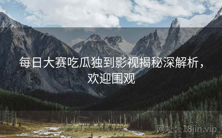 每日大赛吃瓜独到影视揭秘深解析，欢迎围观