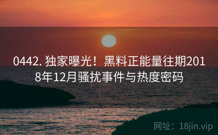 0442. 独家曝光！黑料正能量往期2018年12月骚扰事件与热度密码