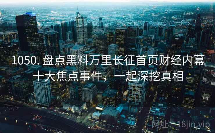 1050. 盘点黑料万里长征首页财经内幕十大焦点事件，一起深挖真相