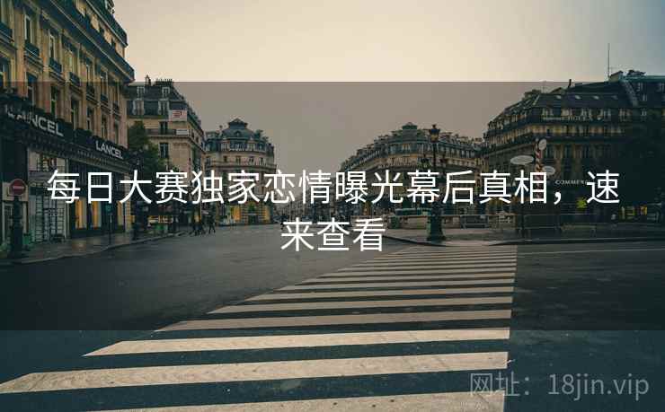 每日大赛独家恋情曝光幕后真相，速来查看