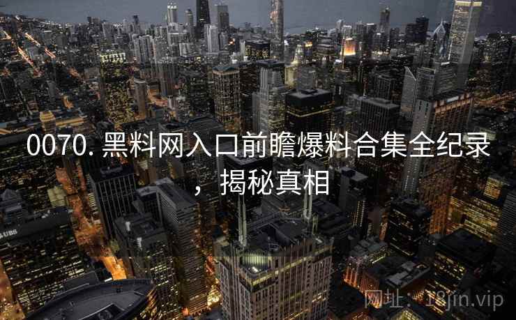 0070. 黑料网入口前瞻爆料合集全纪录，揭秘真相
