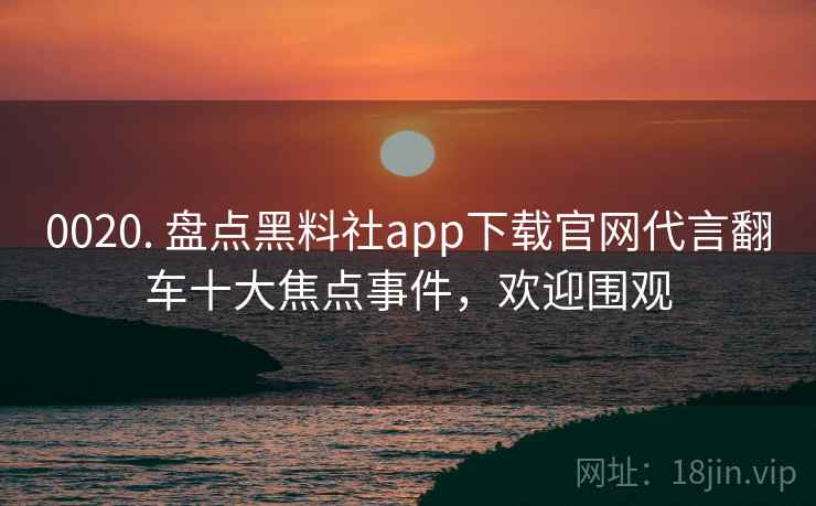 0020. 盘点黑料社app下载官网代言翻车十大焦点事件，欢迎围观
