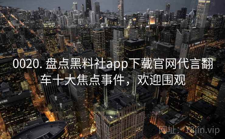 0020. 盘点黑料社app下载官网代言翻车十大焦点事件，欢迎围观