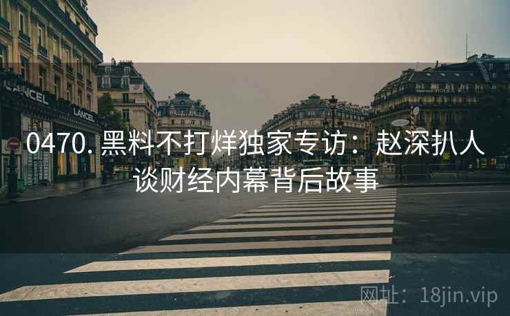 0470. 黑料不打烊独家专访：赵深扒人谈财经内幕背后故事