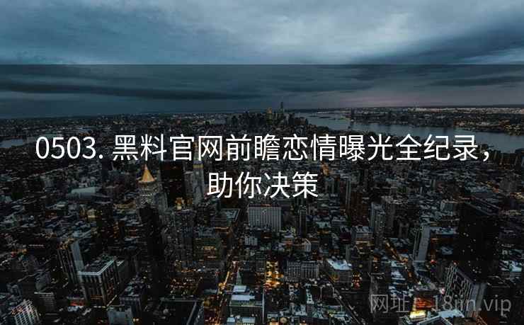0503. 黑料官网前瞻恋情曝光全纪录，助你决策