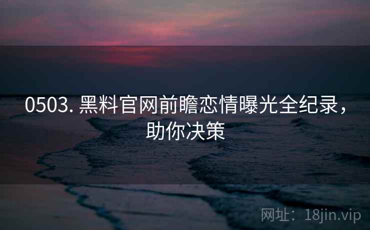0503. 黑料官网前瞻恋情曝光全纪录，助你决策