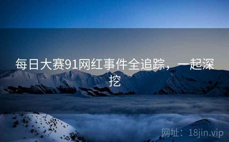 每日大赛91网红事件全追踪，一起深挖