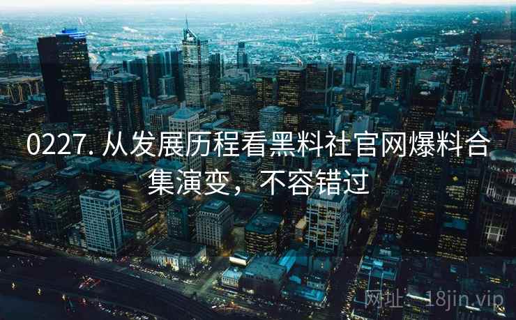 0227. 从发展历程看黑料社官网爆料合集演变，不容错过