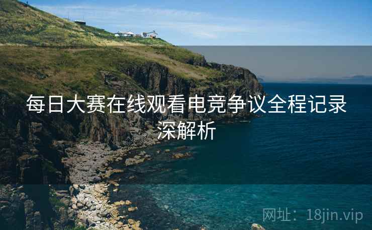 每日大赛在线观看电竞争议全程记录深解析